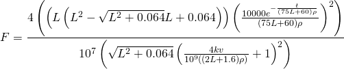 \[ F=\frac{4 \left(\left(L \left(L^2-\sqrt{L^2+0.064} L+0.064\right)\right) \left(\frac{10000 e^{-\frac{t}{(75 L+60) \rho }}}{(75 L+60) \rho }\right)^2\right)}{10^7 \left(\sqrt{L^2+0.064} \left(\frac{4 k v}{10^9 ((2 L+1.6) \rho )}+1\right)^2\right)} \]